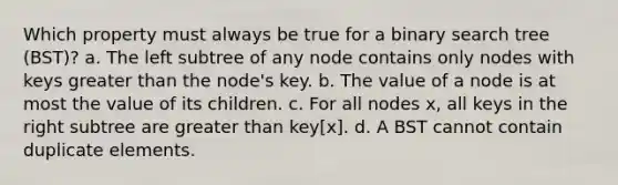 Which property must always be true for a binary search tree (BST)? a. The left subtree of any node contains only nodes with keys greater than the node's key. b. The value of a node is at most the value of its children. c. For all nodes x, all keys in the right subtree are greater than key[x]. d. A BST cannot contain duplicate elements.