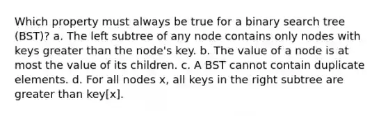 Which property must always be true for a binary search tree (BST)? a. The left subtree of any node contains only nodes with keys greater than the node's key. b. The value of a node is at most the value of its children. c. A BST cannot contain duplicate elements. d. For all nodes x, all keys in the right subtree are greater than key[x].