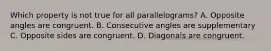 Which property is not true for all parallelograms? A. Opposite angles are congruent. В. Consecutive angles are supplementary C. Opposite sides are congruent. D. Diagonals are congruent.