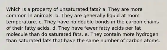 Which is a property of unsaturated fats? a. They are more common in animals. b. They are generally liquid at room temperature. c. They have no double bonds in the carbon chains of their fatty acids. d. They have fewer fatty acids per fat molecule than do saturated fats. e. They contain more hydrogen than saturated fats that have the same number of carbon atoms.