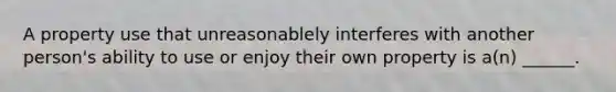 A property use that unreasonablely interferes with another person's ability to use or enjoy their own property is a(n) ______.