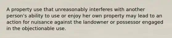 A property use that unreasonably interferes with another person's ability to use or enjoy her own property may lead to an action for nuisance against the landowner or possessor engaged in the objectionable use.