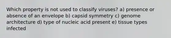 Which property is not used to classify viruses? a) presence or absence of an envelope b) capsid symmetry c) genome architecture d) type of nucleic acid present e) tissue types infected