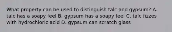 What property can be used to distinguish talc and gypsum? A. talc has a soapy feel B. gypsum has a soapy feel C. talc fizzes with hydrochloric acid D. gypsum can scratch glass