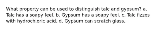 What property can be used to distinguish talc and gypsum? a. Talc has a soapy feel. b. Gypsum has a soapy feel. c. Talc fizzes with hydrochloric acid. d. Gypsum can scratch glass.