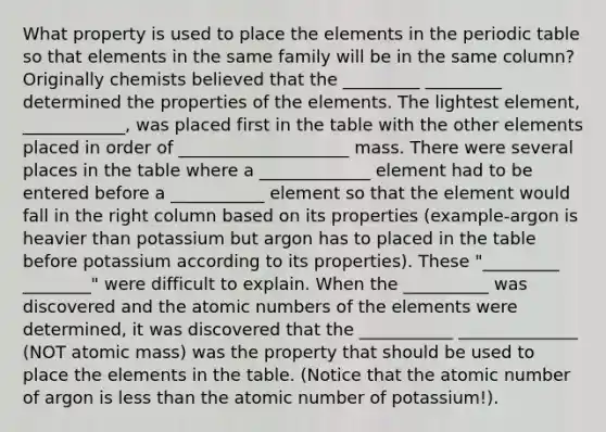 What property is used to place the elements in the periodic table so that elements in the same family will be in the same column? Originally chemists believed that the _________ _________ determined the properties of the elements. The lightest element, ____________, was placed first in the table with the other elements placed in order of ____________________ mass. There were several places in the table where a _____________ element had to be entered before a ___________ element so that the element would fall in the right column based on its properties (example-argon is heavier than potassium but argon has to placed in the table before potassium according to its properties). These "_________ ________" were difficult to explain. When the __________ was discovered and the atomic numbers of the elements were determined, it was discovered that the ___________ ______________ (NOT atomic mass) was the property that should be used to place the elements in the table. (Notice that the atomic number of argon is less than the atomic number of potassium!).