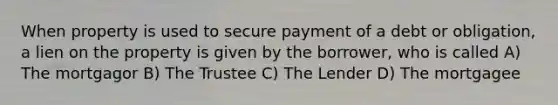 When property is used to secure payment of a debt or obligation, a lien on the property is given by the borrower, who is called A) The mortgagor B) The Trustee C) The Lender D) The mortgagee