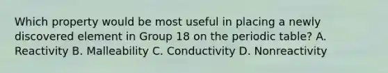 Which property would be most useful in placing a newly discovered element in Group 18 on the periodic table? A. Reactivity B. Malleability C. Conductivity D. Nonreactivity