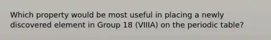 Which property would be most useful in placing a newly discovered element in Group 18 (VIIIA) on the periodic table?