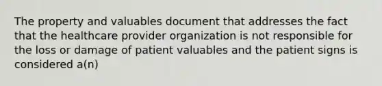 The property and valuables document that addresses the fact that the healthcare provider organization is not responsible for the loss or damage of patient valuables and the patient signs is considered a(n)