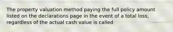 The property valuation method paying the full policy amount listed on the declarations page in the event of a total loss, regardless of the actual cash value is called