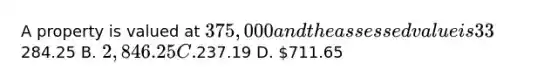 A property is valued at 375,000 and the assessed value is 33%. The tax rate is 23 mills of assessed value. What are the monthly taxes? A.284.25 B. 2,846.25 C.237.19 D. 711.65