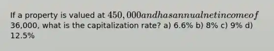 If a property is valued at 450,000 and has annual net income of36,000, what is the capitalization rate? a) 6.6% b) 8% c) 9% d) 12.5%