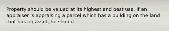 Property should be valued at its highest and best use. If an appraiser is appraising a parcel which has a building on the land that has no asset, he should