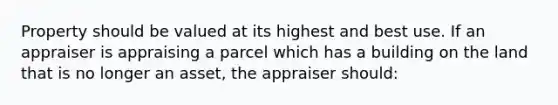 Property should be valued at its highest and best use. If an appraiser is appraising a parcel which has a building on the land that is no longer an asset, the appraiser should: