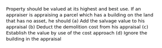 Property should be valued at its highest and best use. If an appraiser is appraising a parcel which has a building on the land that has no asset, he should (a) Add the salvage value to his appraisal (b) Deduct the demolition cost from his appraisal (c) Establish the value by use of the cost approach (d) Ignore the building in the appraisal