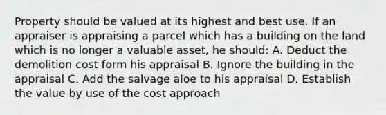 Property should be valued at its highest and best use. If an appraiser is appraising a parcel which has a building on the land which is no longer a valuable asset, he should: A. Deduct the demolition cost form his appraisal B. Ignore the building in the appraisal C. Add the salvage aloe to his appraisal D. Establish the value by use of the cost approach