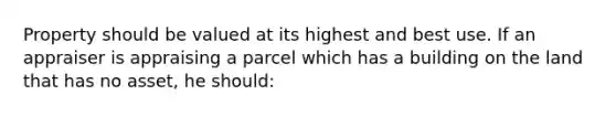 Property should be valued at its highest and best use. If an appraiser is appraising a parcel which has a building on the land that has no asset, he should: