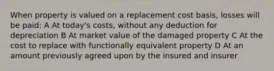 When property is valued on a replacement cost basis, losses will be paid: A At today's costs, without any deduction for depreciation B At market value of the damaged property C At the cost to replace with functionally equivalent property D At an amount previously agreed upon by the insured and insurer