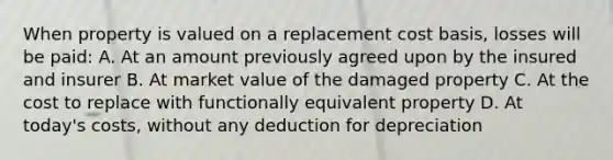 When property is valued on a replacement cost basis, losses will be paid: A. At an amount previously agreed upon by the insured and insurer B. At market value of the damaged property C. At the cost to replace with functionally equivalent property D. At today's costs, without any deduction for depreciation