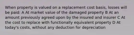 When property is valued on a replacement cost basis, losses will be paid: A At market value of the damaged property B At an amount previously agreed upon by the insured and insurer C At the cost to replace with functionally equivalent property D At today's costs, without any deduction for depreciation