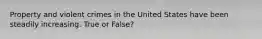 Property and violent crimes in the United States have been steadily increasing. True or False?