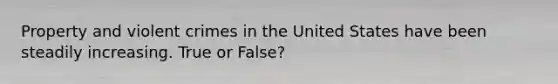 Property and violent crimes in the United States have been steadily increasing. True or False?