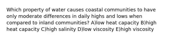 Which property of water causes coastal communities to have only moderate differences in daily highs and lows when compared to inland communities? A)low heat capacity B)high heat capacity C)high salinity D)low viscosity E)high viscosity