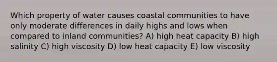 Which property of water causes coastal communities to have only moderate differences in daily highs and lows when compared to inland communities? A) high heat capacity B) high salinity C) high viscosity D) low heat capacity E) low viscosity