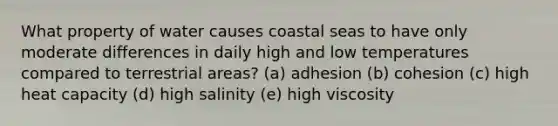 What property of water causes coastal seas to have only moderate differences in daily high and low temperatures compared to terrestrial areas? (a) adhesion (b) cohesion (c) high heat capacity (d) high salinity (e) high viscosity