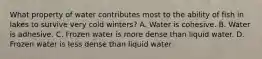 What property of water contributes most to the ability of fish in lakes to survive very cold winters? A. Water is cohesive. B. Water is adhesive. C. Frozen water is more dense than liquid water. D. Frozen water is less dense than liquid water.