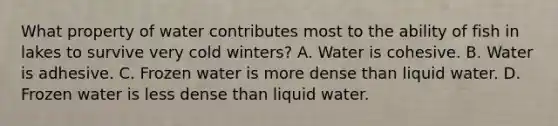 What property of water contributes most to the ability of fish in lakes to survive very cold winters? A. Water is cohesive. B. Water is adhesive. C. Frozen water is more dense than liquid water. D. Frozen water is less dense than liquid water.