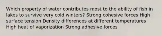 Which property of water contributes most to the ability of fish in lakes to survive very cold winters? Strong cohesive forces High surface tension Density differences at different temperatures High heat of vaporization Strong adhesive forces