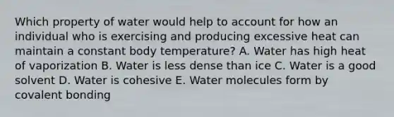 Which property of water would help to account for how an individual who is exercising and producing excessive heat can maintain a constant body temperature? A. Water has high heat of vaporization B. Water is less dense than ice C. Water is a good solvent D. Water is cohesive E. Water molecules form by covalent bonding