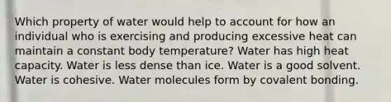 Which property of water would help to account for how an individual who is exercising and producing excessive heat can maintain a constant body temperature? Water has high heat capacity. Water is less dense than ice. Water is a good solvent. Water is cohesive. Water molecules form by covalent bonding.