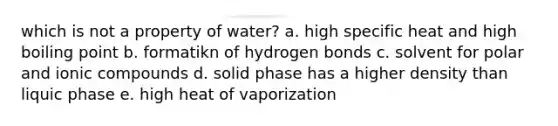 which is not a property of water? a. high specific heat and high boiling point b. formatikn of hydrogen bonds c. solvent for polar and ionic compounds d. solid phase has a higher density than liquic phase e. high heat of vaporization