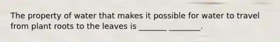 The property of water that makes it possible for water to travel from plant roots to the leaves is _______ ________.