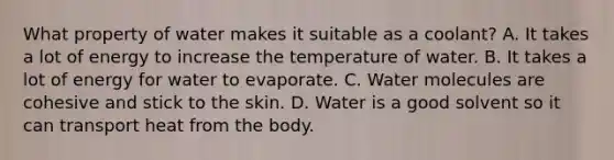 What property of water makes it suitable as a coolant? A. It takes a lot of energy to increase the temperature of water. B. It takes a lot of energy for water to evaporate. C. Water molecules are cohesive and stick to the skin. D. Water is a good solvent so it can transport heat from the body.