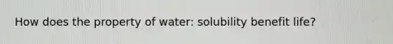 How does the property of water: solubility benefit life?