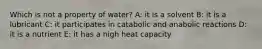 Which is not a property of water? A: it is a solvent B: it is a lubricant C: it participates in catabolic and anabolic reactions D: it is a nutrient E: it has a high heat capacity