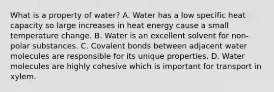 What is a property of water? A. Water has a low specific heat capacity so large increases in heat energy cause a small temperature change. B. Water is an excellent solvent for non-polar substances. C. <a href='https://www.questionai.com/knowledge/kWply8IKUM-covalent-bonds' class='anchor-knowledge'>covalent bonds</a> between adjacent water molecules are responsible for its unique properties. D. Water molecules are highly cohesive which is important for transport in xylem.