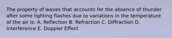 The property of waves that accounts for the absence of thunder after some lighting flashes due to variations in the temperature of the air is: A. Reflection B. Refraction C. Diffraction D. Interference E. Doppler Effect