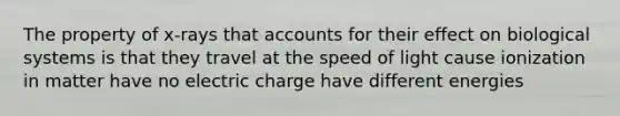 The property of x-rays that accounts for their effect on biological systems is that they travel at the speed of light cause ionization in matter have no electric charge have different energies