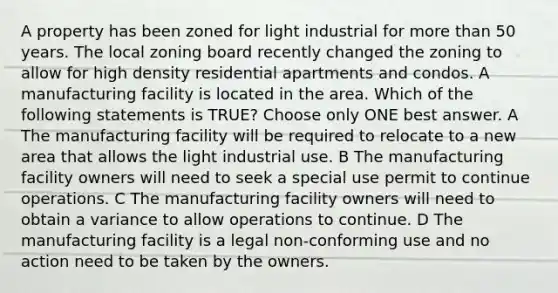 A property has been zoned for light industrial for <a href='https://www.questionai.com/knowledge/keWHlEPx42-more-than' class='anchor-knowledge'>more than</a> 50 years. The local zoning board recently changed the zoning to allow for high density residential apartments and condos. A manufacturing facility is located in the area. Which of the following statements is TRUE? Choose only ONE best answer. A The manufacturing facility will be required to relocate to a new area that allows the light industrial use. B The manufacturing facility owners will need to seek a special use permit to continue operations. C The manufacturing facility owners will need to obtain a variance to allow operations to continue. D The manufacturing facility is a legal non-conforming use and no action need to be taken by the owners.