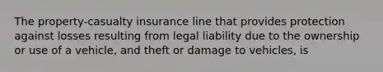 The property-casualty insurance line that provides protection against losses resulting from legal liability due to the ownership or use of a vehicle, and theft or damage to vehicles, is