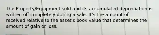 The Property/Equipment sold and its accumulated depreciation is written off completely during a sale. It's the amount of ______ received relative to the asset's book value that determines the amount of gain or loss.