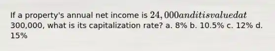 If a property's annual net income is 24,000 and it is valued at300,000, what is its capitalization rate? a. 8% b. 10.5% c. 12% d. 15%