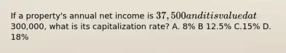 If a property's annual net income is 37,500 and it is valued at300,000, what is its capitalization rate? A. 8% B 12.5% C.15% D. 18%