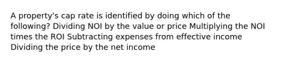 A property's cap rate is identified by doing which of the following? Dividing NOI by the value or price Multiplying the NOI times the ROI Subtracting expenses from effective income Dividing the price by the net income