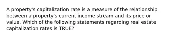 A property's capitalization rate is a measure of the relationship between a property's current income stream and its price or value. Which of the following statements regarding real estate capitalization rates is TRUE?